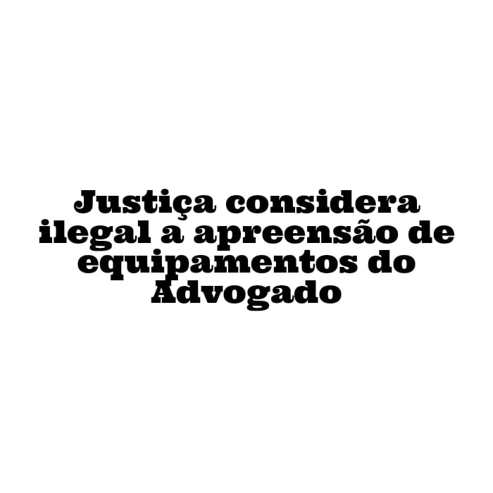 Justiça considera ilegal a apreensão de equipamentos do Advogado em sede de delegacia e determina o arquivamento de inquérito policial que apurava eventual crime de desacato.